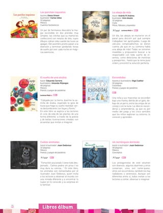 72
La abeja de más
Autor: Andrés Pi Andreu
Ilustrador: Kim Amate
32 páginas
Cuba
Mitos, fábulas y leyendas
Un día, las abejas se reunieron en el
panal para discutir por qué siempre
trabajaban tan apretujadas. Luego de
cálculos complicadísimos se dieron
cuenta ¡de que en su colmena había
una abeja de más! Todas se sintieron
invadidas y propusieron buscar a la
responsable con toda suerte de in-
ventos, como detectores de mentiras
y pasaportes… hasta que la reina puso
orden y encontró la solución perfecta.
Libros álbum
Los parches inquietos
Autora: Elena Dreser
Ilustrador: Carlos Vélez
52 páginas
México
Cuentos fantásticos
Un par de hermanos descubre la ma-
gia escondida en dos prendas muy
simples: las colchas que su mamá les
confeccionó con retazos de tela, cuyos
dibujos cobran vida cuando las luces se
apagan. Del asombro pronto pasan a la
diversión y terminan perdiendo horas
de sueño por vivir cada noche en mági-
cas aventuras.
El sueño de una alubia
Autor: Eduardo Carrera
Ilustradora: Amanda Mijangos
48 páginas
México
Poesía y juegos de palabras
“Cobijada por la tierra, duerme la se-
milla de alubia, esperado la gota de
lluvia que haga su sueño realidad: ver-
se deslumbrante con hojas y flores.”
En este libro se explica a los lectores
el ciclo de vida de las plantas de una
forma diferente: a través de la poesía
y de bellas ilustraciones creadas con
acuarelas que invitan a imaginar.
Escondidas
Autora e ilustradora: Olga Cuéllar
24 páginas
Colombia
Poesía y juegos de palabras
Una niña y sus mascotas se esconden
bajo una manta, detrás de un gato, de-
bajo de un perro, entre las orejas de un
conejo o en la luna. La idea es escon-
derse y sorprenderse, ya que es por
medio del juego y los cinco sentidos
que los niños exploran su entorno, lo
conocen y aprenden.
Cuáles animales
Autor e ilustrador: Juan Gedovius
32 páginas
México
Poesía y juegos de palabras
“Fortachón azucarado / viene todo des-
peinado… Calma piedra sin prisa / es
muy dura su camisa…” En este libro,
los animales son reinventados por el
ilustrador Juan Gedovius, quien invita
a los lectores a observar el mundo con
una mirada diferente y a encontrar lo
nuevo en lo conocido y la sorpresa en
lo familiar.
Un rectángulo dormido
Autor e ilustrador: Juan Gedovius
28 páginas
México
Conceptos
Los protagonistas de este volumen
son diversos: algunos duermen y otros
conversan, unos son come-queso,
otros son escurridizos; también los hay
nadadores o venenosos. Aunque son
diferentes entre sí, todos invitan a los
lectores a contar, observar e imaginar.
 