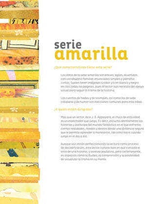 ¿Qué características tiene esta serie?
Los libros de la serie amarilla son breves, ágiles, divertidos,
con vocabulario familiar, enunciados simples y párrafos
cortos. Suelen tener imágenes a color y/o en blanco y negro
en casi todas las páginas, pues el lector aún necesita del apoyo
visual para seguir la trama de la historia.
Los cuentos de hadas y de animales, así como los de vida
cotidiana y de humor son elecciones comunes para esta edad.
¿A quién están dirigidos?
Más que un lector, dice J. A. Appleyard, el chico de esta edad
es un espectador que juega. Es decir, escucha atentamente las
historias y participa del mundo fantástico en el que enfrenta
ciertas realidades, miedos y deseos desde una distancia segura
que le permite aprender a manejarlos, tal como hace cuando
juega en el día a día.
Aunque aún están perfeccionando la lectura como proceso
de decodificación, este lector conoce bien en qué consiste el
arco de una historia, y avanza paulatina, pero certeramente,
en aspectos como la fluidez, la comprensión y la posibilidad
de visualizar la trama en su mente.
serie
amarilla
 