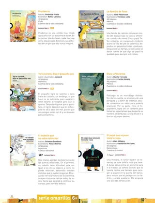 80
serie amarilla 6+
Elvis y Policarpo
Autor: Alberto Forcada
Ilustradora: Cecilia Varela
48 páginas
México
Cuentos de la vida cotidiana
Policarpo es un murciélago distinto.
Sin darse cuenta, se enamora de una
periquita y a partir de entonces deci-
de convertirse en sabio para poderla
enamorar. Por su parte, Elvis, el hi-
popótamo, logra ser un cantante para
llenar las expectativas que despierta su
nombre, sin embargo, un día decide ir a
buscar su propio destino.
Prudencia
Autora: Verónica Prieto
Ilustrador: Ronny Landau
48 páginas
Chile
Cuentos de la vida cotidiana
Prudencia es una cerdita muy tímida
que sueña con ser bailarina de ballet. En
su primer día de clases, nada funciona
como ella pensaba. Entonces, sus anhe-
los dan un giro que ella nunca imaginó.
La familia de Tana
Autora: Aline Pettersson
Ilustradora: Verónica Leite
40 páginas
México
Cuentos de la vida cotidiana
Una familia de castores convive en me-
dio del bosque bajo la sabia y amoro-
sa custodia de mamá Cas y papá Tor.
Sin embargo, un inesperado incidente
acorta la vida del jefe de la familia, de-
jando a los pequeños tristes y confusos.
Después de un tiempo, se consuelan al
darse cuenta de que algo de papá ha
quedado para siempre entre ellos.
Yo te curaré, dijo el pequeño oso
Autor e ilustrador: Janosch
48 páginas
Alemania
Cuentos de la vida cotidiana
El pequeño tigre se lastima y osito
trata de cuidarlo; sin embargo, lo que
hace no es suficiente para sanarlo y
debe llevarlo al hospital para que lo
operen. Después de pasar por el quiró-
fano, el tigrito descubre que en el hos-
pital no se la pasa tan mal, puesto que
sus amigos están con él y se desviven
para consentirlo.
El caballo que
no sabía relinchar
Autora: Griselda Gambaro
Ilustradora: Nancy Fiorini
40 páginas
Argentina
Cuentos de humor
Dos relatos abordan la importancia de
las buenas relaciones. En el primero,
un caballo tiene dificultad para ser
igual a los de su especie, y como no
puede relinchar, desarrolla virtudes
distintas que lo vuelven especial. El se-
gundo narra la historia de Guillermina,
una perrita que se reía de todo y de to-
dos, hasta que aprende a controlar su
curioso, pero terrible defecto.
El papá que se puso
toda la ropa
Autor: Allan Ahlberg
Ilustradora: Katharine McEwen
80 páginas
Reino Unido
Cuentos de humor
Una mañana, el señor Gaskitt se le-
vanta y se pone toda la ropa que tiene.
A duras penas entra en el coche para
ir al trabajo. La señora Gaskitt, que es
taxista, recibe una llamada para reco-
ger a alguien en la puerta del banco,
pero resulta que el pasajero es un la-
drón, y acaba asaltarlo. Ahí empieza
una alocada persecución.
 