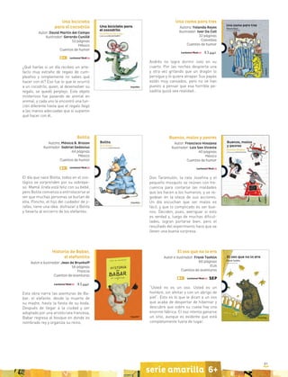 81
serie amarilla 6+
Una cama para tres
Autora: Yolanda Reyes
Ilustrador: Ivar Da Coll
32 páginas
Colombia
Cuentos de humor
Andrés no logra dormir solo en su
cuarto. Por las noches despierta una
y otra vez gritando que un dragón lo
persigue y lo quiere atrapar. Sus papás
están muy cansados, pero no se han
puesto a pensar que esa horrible pe-
sadilla quizá sea realidad…
Buenos, malos y peores
Autor: Francisco Hinojosa
Ilustrador: Luis San Vicente
40 páginas
México
Cuentos de humor
Don Tarantulón, la rata Josefina y el
pequeño mosquito se reúnen con fre-
cuencia para contarse las maldades
que les hacen a los humanos, y se re-
godean en la vileza de sus acciones.
Un día escuchan que ser malos es
fácil, y que lo complicado es ser bue-
nos. Deciden, pues, averiguar si esto
es verdad y, luego de muchas dificul-
tades, logran portarse bien, pero el
resultado del experimento hace que se
lleven una buena sorpresa.
Una bicicleta
para el cocodrilo
Autor: David Martín del Campo
Ilustrador: Gerardo Cunillé
52 páginas
México
Cuentos de humor
¿Qué harías si un día recibes un arte-
facto muy extraño de regalo de cum-
pleaños y simplemente no sabes qué
hacer con él? Eso fue lo que le ocurrió
a un cocodrilo, quien, al desenvolver su
regalo, se quedó perplejo. Este objeto
misterioso fue pasando de animal en
animal, y cada uno le encontró una fun-
ción diferente hasta que el regalo llegó
a las manos adecuadas que sí supieron
qué hacer con él.
Bolita
Autora: Mónica B. Brozon
Ilustrador: Gabriel Gedovius
44 páginas
México
Cuentos de humor
El día que nace Bolita, todos en el zoo-
lógico se sorprenden por su sobrepe-
so. Mamá Jirafa está feliz con su bebé,
pero Bolita comienza a entristecerse al
ver que muchas personas se burlan de
ella. Poncho, el hijo del cuidador de ji-
rafas, tiene una idea: disfrazar a Bolita
y llevarla al encierro de los elefantes.
Historia de Babar,
el elefantito
Autor e ilustrador: Jean de Brunhoff
56 páginas
Francia
Cuentos de aventuras
Esta obra narra las aventuras de Ba-
bar, el elefante: desde la muerte de
su madre, hasta la fiesta de su boda.
Después de llegar a la ciudad y ser
adoptado por una aristócrata francesa,
Babar regresa al bosque en donde es
nombrado rey y organiza su reino.
El oso que no lo era
Autor e ilustrador: Frank Tashlin
60 páginas
EUA
Cuentos de aventuras
“Usted no es un oso. Usted es un
hombre, sin afeitar y con un abrigo de
piel”. Esto es lo que le dicen a un oso
que acaba de despertar de hibernar y
descubre que sobre su cueva hay una
enorme fábrica. El oso intenta ganarse
un sitio, aunque es evidente que está
completamente fuera de lugar.
 