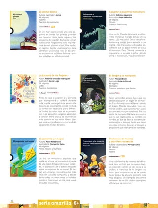 82
serie amarilla 6+
El último pirata
Autor e ilustrador: Joma
48 páginas
España
Cuentos de aventuras
En un mar lejano existe una isla pe-
queña en donde los piratas guardan
sus tesoros. Ante tanta riqueza, los
secuaces del capitán Barbalila se han
vuelto unos holgazanes: sólo les inte-
resa dormir y tomar el sol. Una noche,
el capitán decide abandonarlos para
comenzar una nueva vida. En el cami-
no encuentra a la última ballena y am-
bos entablan un sólida amistad.
Salvemos a nuestros monstruos
Autora: Gabriela Leveroni
Ilustrador: Juan Gedovius
28 páginas
México
Cuentos fantásticos
Una noche, Claudia descubre a un ho-
rrible monstruo morado debajo de su
cama. ¿Su reacción? Gritar desafora-
damente y correr para avisarle a su
mamá. Ésta tranquiliza a Claudia, di-
ciéndole que su papá echará de casa
al monstruo. Pero Claudia comienza a
inquietarse: si su papá lo echa, ¿dónde
vivirá el monstruo? ¿Y qué será de él?
El dragón y la mariposa
Autor: Michael Ende
Ilustrador: Luis de Horna
48 páginas
Alemania
Cuentos populares y de hadas
Tener un nombre propio hace que las
personas ocupen un lugar en el mun-
do. Esta historia ilustra el tema cuando
el dragón Plácido descubre, tras co-
merse un libro, que su nombre es justo
lo contrario a su personalidad. Por su
parte, la mariposa Bárbara encuentra
que lo que representa su nombre es
terrible, así que se dedica a deambular
solitaria por el bosque, hasta que tiene
una idea brillante: buscar al dragón y
proponerle que intercambien nombres.
La Escuela de los Ángeles
Autor: Antonio Orlando Rodríguez
Ilustrador: Alexis Lago
64 páginas
Cuba
Cuentos fantásticos
Antes de que le asignen a la persona
que acompañará y cuidará durante
toda la vida, un ángel debe asistir a la
Escuela de los Ángeles, donde recibirá
la formación necesaria para enfren-
tar todos los retos que se le presen-
ten. Los pequeños ángeles aprenden
a convivir entre ellos y se divierten lo
más posible en sus ratos libres, por-
que una vez graduados ya no tendrán
vacaciones ni días feriados.
El papalote y el nopal
Autora: Aline Pettersson
Ilustradora: Margarita Sada
36 páginas
Mitos, fábulas y leyendas
Un día, un entusiasta papalote que
vuela en el aire se humedece a causa
de una nube. Incapaz de seguir volan-
do, el papalote cae y queda atrapado
entre las espinas de un nopal. El no-
pal, sin embargo, no podría estar más
feliz por la súbita compañía, y decide
darle todas las atenciones y cuidados
posibles. Hasta que, un día, una suave
brisa los encuentra...
Francisca y la muerte
y otros teatrocuentos
Autora e ilustradora: Mireya Cueto
62 páginas
México
Teatro
Una culta familia de ratones de biblio-
teca tiene un hijo que no quiere leer;
un ratón de campo va de visita a la
ciudad; a Francisca le ha llegado su
hora, pero la muerte no se la puede
llevar porque la anciana siempre está
muy ocupada; un ciempiés encuentra
la manera de ser útil y todos consiguen
el final que se merecen.
 