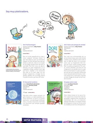 88
serie morada 8+
El tlacuache lunático
Autor: David Martín del Campo
Ilustrador: Gerardo Cunillé
108 páginas
México
Cuentos de humor
Esta obra reúne a gatos pintores, un
gallo travieso, un coyote pastelero, ra-
tones marineros, un perro y un pichón
aventurero. Los personajes enfrentan
retos y muchas situaciones divertidas
con soluciones que siempre guardan
sorpresas.
El pulpo está crudo
Autor: Luis María Pescetti
Ilustrador: O’Kif
72 páginas
Argentina
Cuentos de humor
Doce relatos breves en los que el hu-
mor surge de las situaciones más dis-
paratadas, exageraciones, parodias de
estereotipos del cine y la televisión,
diálogos absurdos y un original manejo
del lenguaje en el que los límites entre
la oralidad y la escritura desaparecen.
Dori tiene una amiga de verdad
Autora e ilustradora: Abby Hanlon
160 páginas
EUA
Cuentos de humor
Dori está muy entusiasmada por su
primer día de clases, pero todo cambia
cuando Lucas y Violeta le dicen todo lo
que no debe de hacer en la escuela,
como usar su imaginación. Dori ten-
drá que hacer nuevos amigos porque
Mari no podrá acompañarla. Por suer-
te, conoce a Rosibel, una niña con una
imaginación tan grande como la suya.
Pero sus hermanos no creen que Rosi-
bel sea real, por lo que Dori tendrá que
hacer todo para demostrárselos, mien-
tras intenta, por si fuera poco, rescatar
al señor Nuggy de las garras de Crujil-
da Crocante.
Dori Fantasmagori
Autora e ilustradora: Abby Hanlon
160 páginas
EUA
Cuentos de humor
Dori es la más pequeña de su casa y,
como cualquier hermana menor, lo
que más desea es que sus hermanos
jueguen con ella. Aunque hace todo por
llamar su atención, ellos no la incluyen
en sus juegos porque dicen que aún es
una bebé. Pero Dori nunca se aburre.
Gracias a su gran imaginación y a su
inagotable energía siempre tiene algo
que hacer: engañar a los monstruos
que viven en su casa, jugar con sus
amigos imaginarios y escapar de los
dientes afilados de la terrible señora
Crujilda Crocante, que tiene 507 años.
Seleccionado como uno de los
mejores libros para niños del 2014 por
Publishers Weekly y Kirkus Reviews
Soy muy platicadora.
 