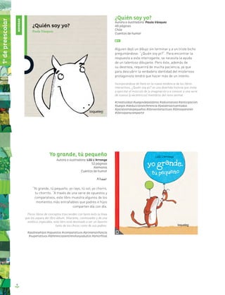 8
¿Quién soy yo?
Autora e ilustradora: Paula Vásquez
48 páginas
Chile
Cuentos de humor
Alguien dejó un dibujo sin terminar y a un triste bicho
preguntándose: “¿Quién soy yo?”. Para encontrar la
respuesta a esta interrogante, se necesita la ayuda
de un talentoso dibujante. Pero éste, además de
su destreza, requerirá de mucha paciencia, ya que
para descubrir la verdadera identidad del misterioso
protagonista tendrá que hacer más de un intento.
Incorporándose de lleno en la nueva tendencia de los libros
interactivos, ¿Quién soy yo? es una divertida historia que invita
a ejercitar el músculo de la imaginación y a conocer a una serie
de nuevos (y excéntricos) miembros del reino animal.
#creatividad #juegosdepalabras #adivinanzas #anticipación
#juegos #deduccióneinferencia #palabrasinventadas
#paralosmáspequeños #librosinteractivos #librosparareír
#librosparacompartir
Yo grande, tú pequeño
Autora e ilustradora: Lilli L’Arronge
52 páginas
Alemania
Cuentos de humor
“Yo grande, tú pequeño; yo rayo, tú sol; yo chorro,
tu chorrito. “A través de una serie de opuestos y
comparativos, este libro muestra algunos de los
momentos más entrañables que padres e hijos
comparten día con día.
Pocos libros de conceptos trascienden con tanto éxito la línea
que los separa del libro álbum. Hilarante, conmovedor y de una
estética impecable, este libro está destinado a ser un favorito
tanto de los chicos como de sus padres.
#padresehijos #opuestos #comparativos #primerainfancia
#superlativos #diferenciasentreniñosyadultos #amorfilial
NOVEDAD
1o
depreescolar
 