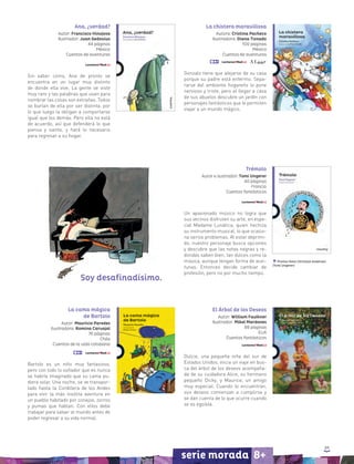 89
serie morada 8+
Premio Hans Christian Andersen
(Tomi Ungerer)
Ana, ¿verdad?
Autor: Francisco Hinojosa
Ilustrador: Juan Gedovius
44 páginas
México
Cuentos de aventuras
Sin saber cómo, Ana de pronto se
encuentra en un lugar muy distinto
de donde ella vive. La gente se viste
muy raro y las palabras que usan para
nombrar las cosas son extrañas. Todos
se burlan de ella por ser distinta, por
lo que luego la obligan a comportarse
igual que los demás. Pero ella no está
de acuerdo, así que defenderá lo que
piensa y siente, y hará lo necesario
para regresar a su hogar.
La chistera maravillosa
Autora: Cristina Pacheco
Ilustradora: Diana Tiznado
100 páginas
México
Cuentos de aventuras
Gonzalo tiene que alejarse de su casa
porque su padre está enfermo. Sepa-
rarse del ambiente hogareño lo pone
nervioso y triste, pero al llegar a casa
de sus abuelos descubre un jardín con
personajes fantásticos que le permiten
viajar a un mundo mágico.
El Árbol de los Deseos
Autor: William Faulkner
Ilustrador: Mikel Mardones
88 páginas
EUA
Cuentos fantásticos
Dulcie, una pequeña niña del sur de
Estados Unidos, inicia un viaje en bus-
ca del árbol de los deseos acompaña-
da de su cuidadora Alice, su hermano
pequeño Dicky, y Maurice, un amigo
muy especial. Cuando lo encuentran,
sus deseos comienzan a cumplirse y
se dan cuenta de lo que ocurre cuando
se es egoísta.
Trémolo
Autor e ilustrador: Tomi Ungerer
40 páginas
Francia
Cuentos fantásticos
Un apasionado músico no logra que
sus vecinos disfruten su arte, en espe-
cial Madame Lunática, quien hechiza
su instrumento musical, lo que ocasio-
na serios problemas. Al estar deprimi-
do, nuestro personaje busca opciones
y descubre que las notas negras y re-
dondas saben bien, tan dulces como la
música, aunque tengan forma de acei-
tunas. Entonces decide cambiar de
profesión, pero no por mucho tiempo.
La cama mágica
de Bartolo
Autor: Mauricio Paredes
Ilustradora: Romina Carvajal
76 páginas
Chile
Cuentos de la vida cotidiana
Bartolo es un niño muy fantasioso,
pero con todo lo soñador que es nunca
se habría imaginado que su cama pu-
diera volar. Una noche, se ve transpor-
tado hasta la Cordillera de los Andes
para vivir la más insólita aventura en
un pueblo habitado por conejos, zorros
y pumas que hablan. Con ellos debe
trabajar para salvar al mundo antes de
poder regresar a su vida normal.
Soy desafinadísimo.
 