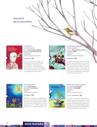 90
serie morada 8+
El ruiseñor
y otros cuentos
Autor: Hans Christian Andersen
Ilustrador: Víctor García Bernal
132 páginas
Dinamarca
Cuentos populares y de hadas
Esta obra reúne tres cuentos: La
sirenita, El ruiseñor y El patito feo.
Las aventuras narradas tocan
sentimientos e inquietudes de los
seres humanos como la generosidad,
la humildad, la lealtad, la autoestima
y la perseverancia, entre otros.
El sastrecillo valiente
y otros cuentos
Autores: Jacob y Wilhelm Grimm
Ilustrador: Zobeck
148 páginas
Alemania
Cuentos populares y de hadas
Esta obra está integrada por una se-
lección representativa de los cuentos
de los hermanos Grimm, autores clá-
sicos de la literatura infantil. El sastre-
cillo valiente y Hans, el afortunado son
algunos de los relatos que sumergen a
los chicos en la tradición narrativa que
ha nutrido a generaciones.
Letras para armar poemas
Antologadora: Ana Pelegrín
Ilustrador: Tino Gatagán
136 páginas
España
Poesía y juegos de palabras
La autora, reconocida especialista en
literatura para niños y jóvenes, integró
en esta obra una cuidada selección de
poemas de 43 autores de España e Ibe-
roamérica, como Rafael Alberti, García
Lorca, Nicolás Guillén, Gabriela Mistral
y María Elena Walsh, entre otros.
El coyote tonto
Autor: Felipe Garrido
Ilustradora: Valeria Gallo
84 páginas
México
Mitos, fábulas y leyendas
Basado en historias de la tradición oral
de la zona del Bajío de México, Felipe
Garrido recrea el origen de los coyotes.
En estos nueve relatos breves narra las
aventuras que un coyote hambriento
vive junto a un conejo demasiado listo.
Soy parte
de la naturaleza.
 