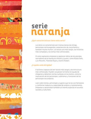 ¿Qué características tiene esta serie?
Los libros se caracterizan por tramas llenas de intriga,
personajes extravagantes, experiencias de crecimiento y
también mucho humor. Los textos son más largos, las historias
más complejas y los temas más sofisticados.
En este segmento empiezan a aparecer obras de los grandes
narradores de la literatura infantil y juvenil, como Roald Dahl,
Luis Pescetti, Yolanda Reyes y Gianni Rodari.
¿A quién está dirigida?
A lectores capaces de leer textos más largos y de estructura
más sofisticada. Pueden visualizar la trama sin ayuda de
imágenes y detectar ciertas sutilezas en los textos, como la
motivación de los personajes, subtramas y funciones de los
personajes secundarios.
Leen sobre temas, personajes y lugares que no les son familiares
y, conforme madura su capacidad de análisis y razonamiento,
empiezan a desarrollar también un interés especial en asuntos
sociales y culturales.
serie
naranja
 