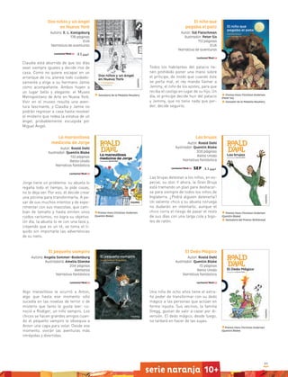 97
serie naranja 10+
El niño que
pagaba el pato
Autor: Sid Fleischman
Ilustrador: Peter Sís
112 páginas
EUA
Narrativa de aventuras
Todos los habitantes del palacio tie-
nen prohibido poner una mano sobre
el príncipe, de modo que cuando éste
se porta mal, el rey manda llamar a
Jemmy, el niño de los azotes, para que
reciba el castigo en lugar de su hijo. Un
día, el príncipe decide huir del palacio
y Jemmy, que no tiene nada que per-
der, decide seguirlo.
Premio Hans Christian Andersen
(Peter Sís)
Ganador de la Medalla Newbery
Dos niños y un ángel
en Nueva York
Autora: E. L. Konigsburg
176 páginas
EUA
Narrativa de aventuras
Claudia está aburrida de que los días
sean siempre iguales y decide irse de
casa. Como no quiere escapar en un
arranque de ira, planea todo cuidado-
samente y elige a su hermano Jamie
como acompañante. Ambos huyen a
un lugar bello y elegante: el Museo
Metropolitano de Arte en Nueva York.
Vivir en el museo resulta una aven-
tura fascinante, y Claudia y Jamie no
podrán regresar a casa hasta resolver
el misterio que rodea la estatua de un
ángel, probablemente esculpida por
Miguel Ángel.
Ganadora de la Medalla Newbery
La maravillosa
medicina de Jorge
Autor: Roald Dahl
Ilustrador: Quentin Blake
132 páginas
Reino Unido
Narrativa fantástica
Jorge tiene un problema: su abuela lo
regaña todo el tiempo, le pide cosas,
no lo deja ser. Por eso, él decide crear
una pócima para transformarla. A pe-
sar de sus muchos intentos y de expe-
rimentar con sus mascotas, que cam-
bian de tamaño y hasta emiten unos
ruidos rarísimos, no logra su objetivo.
Un día, la abuela lo ve con una taza y,
creyendo que es un té, se toma el lí-
quido sin importarle las advertencias
de su nieto.
Premio Hans Christian Andersen
(Quentin Blake)
Premio Hans Christian Andersen
(Quentin Blake)
Premio Hans Christian Andersen
(Quentin Blake)
Ganadora del Premio Withbread
Las brujas
Autor: Roald Dahl
Ilustrador: Quentin Blake
200 páginas
Reino Unido
Narrativa fantástica
Las brujas detestan a los niños, en es-
pecial, su olor. Y ahora, la Gran Bruja
está tramando un plan para deshacer-
se para siempre de todos los niños de
Inglaterra. ¿Podrá alguien detenerla?
Un valiente chico y su abuela noruega
no dudarán en intentarlo, aunque el
chico corra el riesgo de pasar el resto
de sus días con una larga cola y bigo-
tes de ratón.
El Dedo Mágico
Autor: Roald Dahl
Ilustrador: Quentin Blake
72 páginas
Reino Unido
Narrativa fantástica
Una niña de ocho años tiene el extra-
ño poder de transformar con su dedo
mágico a las personas que actúan en
forma injusta. Sus vecinos, la familia
Gregg, gustan de salir a cazar por di-
versión. El dedo mágico, desde luego,
no tardará en hacer de las suyas.
El pequeño vampiro
Autora: Angela Sommer-Bodenburg
Ilustradora: Amelia Glienke
204 páginas
Alemania
Narrativa fantástica
Algo maravilloso le ocurrió a Anton,
algo que hasta ese momento sólo
sucedía en las novelas de terror o de
misterio que tanto le gusta leer: co-
noció a Rüdiger, un niño vampiro. Los
chicos se hacen grandes amigos cuan-
do el pequeño vampiro le obsequia a
Anton una capa para volar. Desde ese
momento, vivirán las aventuras más
intrépidas y divertidas.
 