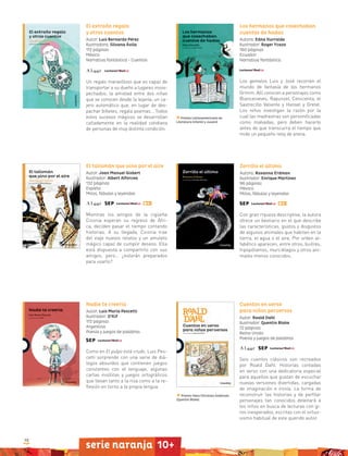 98
serie naranja 10+serie naranja 10+
El extraño regalo
y otros cuentos
Autor: Luis Bernardo Pérez
Ilustradora: Silvana Ávila
112 páginas
México
Narrativa fantástica - Cuentos
Un regalo maravilloso que es capaz de
transportar a su dueño a lugares insos-
pechados; la amistad entre dos niñas
que se conocen desde la lejanía; un ca-
jero automático que, en lugar de des-
pachar billetes, regala poemas… Todos
estos sucesos mágicos se desarrollan
calladamente en la realidad cotidiana
de personas de muy distinta condición.
Los hermanos que cosechaban
cuentos de hadas
Autora: Edna Iturralde
Ilustrador: Roger Ycaza
160 páginas
Ecuador
Narrativa fantástica
Los gemelos Luis y José recorren el
mundo de fantasía de los hermanos
Grimm. Allí conocen a personajes como
Blancanieves, Rapunzel, Cenicienta, el
Sastrecillo Valiente y Hansel y Gretel.
Los niños investigan la razón por la
cual las madrastras son personificadas
como malvadas, pero deben hacerlo
antes de que transcurra el tiempo que
mide un pequeño reloj de arena.
Premio Latinoamericano de
Literatura Infantil y Juvenil
Premio Hans Christian Andersen
(Quentin Blake)
Zorrillo el último
Autora: Roxanna Erdman
Ilustrador: Enrique Martínez
96 páginas
México
Mitos, fábulas y leyendas
Con gran riqueza descriptiva, la autora
ofrece un bestiario en el que describe
las características, gustos y disgustos
de algunos animales que habitan en la
tierra, el agua o el aire. Por orden al-
fabético aparecen, entre otros, buitres,
hipopótamos, murciélagos y otros ani-
males menos conocidos.
Cuentos en verso
para niños perversos
Autor: Roald Dahl
Ilustrador: Quentin Blake
72 páginas
Reino Unido
Poesía y juegos de palabras
Seis cuentos clásicos son recreados
por Roald Dahl. Historias contadas
en verso con una dedicatoria especial
para aquellos que gustan de escuchar
nuevas versiones divertidas, cargadas
de imaginación e ironía. La forma de
reconstruir las historias y de perfilar
personajes tan conocidos deleitará a
los niños en busca de lecturas con gi-
ros inesperados, escritas con el virtuo-
sismo habitual de este querido autor.
El talismán que vino por el aire
Autor: Joan Manuel Gisbert
Ilustrador: Albert Alforcea
132 páginas
España
Mitos, fábulas y leyendas
Mientras los amigos de la cigüeña
Ciconia esperan su regreso de Áfri-
ca, deciden pasar el tiempo contando
historias. A su llegada, Ciconia trae
del viaje nuevos relatos y un amuleto
mágico capaz de cumplir deseos. Ella
está dispuesta a compartirlo con sus
amigos, pero… ¿estarán preparados
para usarlo?
Nadie te creería
Autor: Luis María Pescetti
Ilustrador: O’Kif
172 páginas
Argentina
Poesía y juegos de palabras
Como en El pulpo está crudo, Luis Pes-
cetti sorprende con una serie de diá-
logos absurdos que contienen juegos
constantes con el lenguaje, algunas
cartas insólitas y juegos ortográficos
que llevan tanto a la risa como a la re-
flexión en torno a la propia lengua.
 