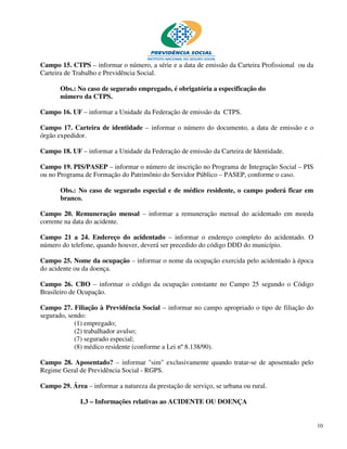 Campo 15. CTPS – informar o número, a série e a data de emissão da Carteira Profissional ou da
Carteira de Trabalho e Previdência Social.

       Obs.: No caso de segurado empregado, é obrigatória a especificação do
       número da CTPS.

Campo 16. UF – informar a Unidade da Federação de emissão da CTPS.

Campo 17. Carteira de identidade – informar o número do documento, a data de emissão e o
órgão expedidor.

Campo 18. UF – informar a Unidade da Federação de emissão da Carteira de Identidade.

Campo 19. PIS/PASEP – informar o número de inscrição no Programa de Integração Social – PIS
ou no Programa de Formação do Patrimônio do Servidor Público – PASEP, conforme o caso.

       Obs.: No caso de segurado especial e de médico residente, o campo poderá ficar em
       branco.

Campo 20. Remuneração mensal – informar a remuneração mensal do acidentado em moeda
corrente na data do acidente.

Campo 21 a 24. Endereço do acidentado – informar o endereço completo do acidentado. O
número do telefone, quando houver, deverá ser precedido do código DDD do município.

Campo 25. Nome da ocupação – informar o nome da ocupação exercida pelo acidentado à época
do acidente ou da doença.

Campo 26. CBO – informar o código da ocupação constante no Campo 25 segundo o Código
Brasileiro de Ocupação.

Campo 27. Filiação à Previdência Social – informar no campo apropriado o tipo de filiação do
segurado, sendo:
            (1) empregado;
            (2) trabalhador avulso;
            (7) segurado especial;
            (8) médico residente (conforme a Lei nº 8.138/90).

Campo 28. Aposentado? – informar "sim" exclusivamente quando tratar-se de aposentado pelo
Regime Geral de Previdência Social - RGPS.

Campo 29. Área – informar a natureza da prestação de serviço, se urbana ou rural.

              I.3 – Informações relativas ao ACIDENTE OU DOENÇA


                                                                                                 10
 