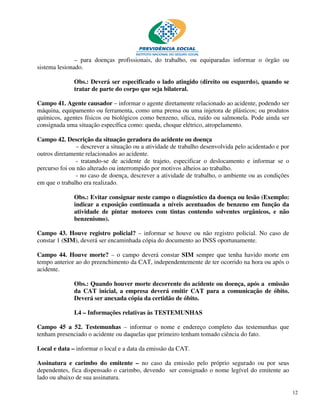 – para doenças profissionais, do trabalho, ou equiparadas informar o órgão ou
sistema lesionado.

              Obs.: Deverá ser especificado o lado atingido (direito ou esquerdo), quando se
              tratar de parte do corpo que seja bilateral.

Campo 41. Agente causador – informar o agente diretamente relacionado ao acidente, podendo ser
máquina, equipamento ou ferramenta, como uma prensa ou uma injetora de plásticos; ou produtos
químicos, agentes físicos ou biológicos como benzeno, sílica, ruído ou salmonela. Pode ainda ser
consignada uma situação específica como: queda, choque elétrico, atropelamento.

Campo 42. Descrição da situação geradora do acidente ou doença
                – descrever a situação ou a atividade de trabalho desenvolvida pelo acidentado e por
outros diretamente relacionados ao acidente.
                - tratando-se de acidente de trajeto, especificar o deslocamento e informar se o
percurso foi ou não alterado ou interrompido por motivos alheios ao trabalho.
                - no caso de doença, descrever a atividade de trabalho, o ambiente ou as condições
em que o trabalho era realizado.

              Obs.: Evitar consignar neste campo o diagnóstico da doença ou lesão (Exemplo:
              indicar a exposição continuada a níveis acentuados de benzeno em função da
              atividade de pintar motores com tintas contendo solventes orgânicos, e não
              benzenismo).

Campo 43. Houve registro policial? – informar se houve ou não registro policial. No caso de
constar 1 (SIM), deverá ser encaminhada cópia do documento ao INSS oportunamente.

Campo 44. Houve morte? – o campo deverá constar SIM sempre que tenha havido morte em
tempo anterior ao do preenchimento da CAT, independentemente de ter ocorrido na hora ou após o
acidente.

              Obs.: Quando houver morte decorrente do acidente ou doença, após a emissão
              da CAT inicial, a empresa deverá emitir CAT para a comunicação de óbito.
              Deverá ser anexada cópia da certidão de óbito.

              I.4 – Informações relativas às TESTEMUNHAS

Campo 45 a 52. Testemunhas – informar o nome e endereço completo das testemunhas que
tenham presenciado o acidente ou daquelas que primeiro tenham tomado ciência do fato.

Local e data – informar o local e a data da emissão da CAT.

Assinatura e carimbo do emitente – no caso da emissão pelo próprio segurado ou por seus
dependentes, fica dispensado o carimbo, devendo ser consignado o nome legível do emitente ao
lado ou abaixo de sua assinatura.

                                                                                                       12
 