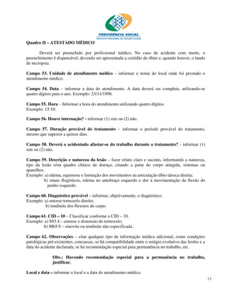 Quadro II – ATESTADO MÉDICO

       Deverá ser preenchido por profissional médico. No caso de acidente com morte, o
preenchimento é dispensável, devendo ser apresentada a certidão de óbito e, quando houver, o laudo
de necropsia.

Campo 53. Unidade de atendimento médico – informar o nome do local onde foi prestado o
atendimento médico.

Campo 54. Data – informar a data do atendimento. A data deverá ser completa, utilizando-se
quatro dígitos para o ano. Exemplo: 23/11/1998.

Campo 55. Hora – Informar a hora do atendimento utilizando quatro dígitos.
Exemplo: 15:10.

Campo 56. Houve internação? - informar (1) sim ou (2) não.

Campo 57. Duração provável do tratamento – informar o período provável do tratamento,
mesmo que superior a quinze dias.

Campo 58. Deverá o acidentado afastar-se do trabalho durante o tratamento? - informar (1)
sim ou (2) não.

Campo 59. Descrição e natureza da lesão – fazer relato claro e sucinto, informando a natureza,
tipo da lesão e/ou quadro clínico da doença, citando a parte do corpo atingida, sistemas ou
aparelhos.
Exemplo: a) edema, equimose e limitação dos movimentos na articulação tíbio társica direita;
          b) sinais flogísticos, edema no antebraço esquerdo e dor à movimentação da flexão do
            punho esquerdo.

Campo 60. Diagnóstico provável – informar, objetivamente, o diagnóstico.
Exemplo: a) entorse tornozelo direito;
         b) tendinite dos flexores do carpo.

Campo 61. CID – 10 – Classificar conforme o CID – 10.
Exemplo: a) S93.4 – entorse e distensão do tornozelo;
        b) M65.9 – sinovite ou tendinite não especificada.

Campo 62. Observações – citar qualquer tipo de informação médica adicional, como condições
patológicas pré-existentes, concausas, se há compatibilidade entre o estágio evolutivo das lesões e a
data do acidente declarada, se há recomendação especial para permanência no trabalho, etc.

              Obs.: Havendo recomendação especial para a permanência no trabalho,
              justificar.

Local e data – informar o local e a data do atendimento médico.
                                                                                                        13
 