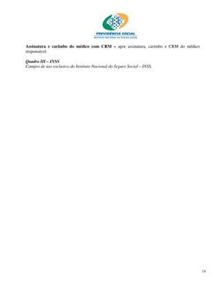 Assinatura e carimbo do médico com CRM – apor assinatura, carimbo e CRM do médico
responsável.

Quadro III – INSS
Campos de uso exclusivo do Instituto Nacional do Seguro Social – INSS.




                                                                                    14
 