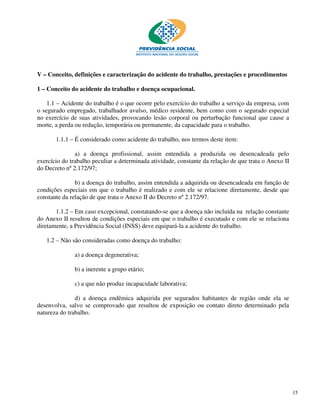 V – Conceito, definições e caracterização do acidente do trabalho, prestações e procedimentos

1 – Conceito do acidente do trabalho e doença ocupacional.

    1.1 – Acidente do trabalho é o que ocorre pelo exercício do trabalho a serviço da empresa, com
o segurado empregado, trabalhador avulso, médico residente, bem como com o segurado especial
no exercício de suas atividades, provocando lesão corporal ou perturbação funcional que cause a
morte, a perda ou redução, temporária ou permanente, da capacidade para o trabalho.

       1.1.1 – É considerado como acidente do trabalho, nos termos deste item:

               a) a doença profissional, assim entendida a produzida ou desencadeada pelo
exercício do trabalho peculiar a determinada atividade, constante da relação de que trata o Anexo II
do Decreto nº 2.172/97;

               b) a doença do trabalho, assim entendida a adquirida ou desencadeada em função de
condições especiais em que o trabalho é realizado e com ele se relacione diretamente, desde que
constante da relação de que trata o Anexo II do Decreto nº 2.172/97.

       1.1.2 – Em caso excepcional, constatando-se que a doença não incluída na relação constante
do Anexo II resultou de condições especiais em que o trabalho é executado e com ele se relaciona
diretamente, a Previdência Social (INSS) deve equipará-la a acidente do trabalho.

   1.2 – Não são consideradas como doença do trabalho:

              a) a doença degenerativa;

              b) a inerente a grupo etário;

              c) a que não produz incapacidade laborativa;

               d) a doença endêmica adquirida por segurados habitantes de região onde ela se
desenvolva, salvo se comprovado que resultou de exposição ou contato direto determinado pela
natureza do trabalho.




                                                                                                       15
 
