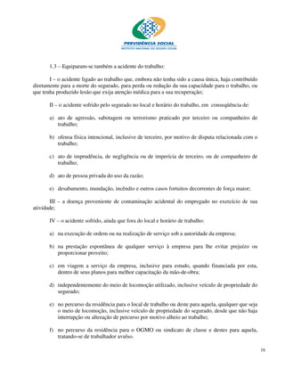 1.3 – Equiparam-se também a acidente do trabalho:

       I – o acidente ligado ao trabalho que, embora não tenha sido a causa única, haja contribuído
diretamente para a morte do segurado, para perda ou redução da sua capacidade para o trabalho, ou
que tenha produzido lesão que exija atenção médica para a sua recuperação;

       II – o acidente sofrido pelo segurado no local e horário do trabalho, em conseqüência de:

       a) ato de agressão, sabotagem ou terrorismo praticado por terceiro ou companheiro de
          trabalho;

       b) ofensa física intencional, inclusive de terceiro, por motivo de disputa relacionada com o
          trabalho;

       c) ato de imprudência, de negligência ou de imperícia de terceiro, ou de companheiro de
          trabalho;

       d) ato de pessoa privada do uso da razão;

       e) desabamento, inundação, incêndio e outros casos fortuitos decorrentes de força maior;

       III – a doença proveniente de contaminação acidental do empregado no exercício de sua
atividade;

       IV – o acidente sofrido, ainda que fora do local e horário de trabalho:

       a) na execução de ordem ou na realização de serviço sob a autoridade da empresa;

       b) na prestação espontânea de qualquer serviço à empresa para lhe evitar prejuízo ou
          proporcionar proveito;

       c) em viagem a serviço da empresa, inclusive para estudo, quando financiada por esta,
          dentro de seus planos para melhor capacitação da mão-de-obra;

       d) independentemente do meio de locomoção utilizado, inclusive veículo de propriedade do
          segurado;

       e) no percurso da residência para o local de trabalho ou deste para aquela, qualquer que seja
          o meio de locomoção, inclusive veículo de propriedade do segurado, desde que não haja
          interrupção ou alteração de percurso por motivo alheio ao trabalho;

       f) no percurso da residência para o OGMO ou sindicato de classe e destes para aquela,
          tratando-se de trabalhador avulso.

                                                                                                       16
 