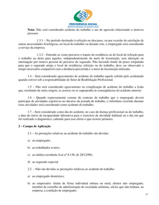 Nota: Não será considerado acidente do trabalho o ato de agressão relacionado a motivos
       pessoais.

               1.3.1 – No período destinado à refeição ou descanso, ou por ocasião da satisfação de
outras necessidades fisiológicas, no local do trabalho ou durante este, o empregado será considerado
a serviço da empresa.

              1.3.2 – Entende-se como percurso o trajeto da residência ou do local de refeição para
o trabalho ou deste para aqueles, independentemente do meio de locomoção, sem alteração ou
interrupção por motivo pessoal do percurso do segurado. Não havendo limite de prazo estipulado
para que o segurado atinja o local de residência, refeição ou do trabalho, deve ser observado o
tempo necessário compatível com a distância percorrida e o meio de locomoção utilizado.

      1.4 – Será considerado agravamento de acidente do trabalho aquele sofrido pelo acidentado
quando estiver sob a responsabilidade do Setor de Reabilitação Profissional.

        1.5 – Não será considerado agravamento ou complicação de acidente do trabalho a lesão
que, resultante de outra origem, se associe ou se superponha às conseqüências do acidente anterior.

        1.6 – Quando expressamente constar do contrato de trabalho que o empregado deverá
participar de atividades esportivas no decurso da jornada de trabalho, o infortúnio ocorrido durante
estas atividades será considerado como acidente do trabalho.

        1.7 – Será considerado como dia do acidente, no caso de doença profissional ou do trabalho,
a data do início da incapacidade laborativa para o exercício da atividade habitual ou o dia em que
for realizado o diagnóstico, cabendo para esse efeito o que ocorrer primeiro.

2 – Campo de Aplicação

       2.1 – As prestações relativas ao acidente do trabalho são devidas:

       a) ao empregado;

       b) ao trabalhador avulso;

       c) ao médico-residente (Lei nº 8.138, de 28/12/90);

       d) ao segurado especial.

       2.2 – Não são devidas as prestações relativas ao acidente do trabalho:

       a) ao empregado doméstico;

       b) ao empresário: titular de firma individual urbana ou rural, diretor não empregado,
          membro de conselho de administração de sociedade anônima, sócios que não tenham, na
          empresa, a condição de empregado;
                                                                                                       17
 