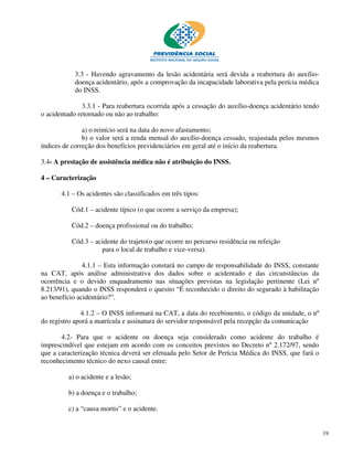 3.3 - Havendo agravamento da lesão acidentária será devida a reabertura do auxílio-
            doença acidentário, após a comprovação da incapacidade laborativa pela perícia médica
            do INSS.

               3.3.1 - Para reabertura ocorrida após a cessação do auxílio-doença acidentário tendo
o acidentado retornado ou não ao trabalho:

               a) o reinício será na data do novo afastamento;
               b) o valor será a renda mensal do auxílio-doença cessado, reajustada pelos mesmos
índices de correção dos benefícios previdenciários em geral até o início da reabertura.

3.4- A prestação de assistência médica não é atribuição do INSS.

4 – Caracterização

       4.1 – Os acidentes são classificados em três tipos:

          Cód.1 – acidente típico (o que ocorre a serviço da empresa);

          Cód.2 – doença profissional ou do trabalho;

          Cód.3 – acidente do trajeto(o que ocorre no percurso residência ou refeição
                    para o local de trabalho e vice-versa).

               4.1.1 – Esta informação constará no campo de responsabilidade do INSS, constante
na CAT, após análise administrativa dos dados sobre o acidentado e das circunstâncias da
ocorrência e o devido enquadramento nas situações previstas na legislação pertinente (Lei nº
8.213/91), quando o INSS responderá o quesito “É reconhecido o direito do segurado à habilitação
ao benefício acidentário?”.

              4.1.2 – O INSS informará na CAT, a data do recebimento, o código da unidade, o nº
do registro aporá a matrícula e assinatura do servidor responsável pela recepção da comunicação

       4.2- Para que o acidente ou doença seja considerado como acidente do trabalho é
imprescindível que estejam em acordo com os conceitos previstos no Decreto nº 2.172/97, sendo
que a caracterização técnica deverá ser efetuada pelo Setor de Perícia Médica do INSS, que fará o
reconhecimento técnico do nexo causal entre:

         a) o acidente e a lesão;

         b) a doença e o trabalho;

         c) a “causa mortis” e o acidente.


                                                                                                      19
 