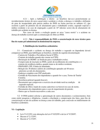 4.2.1 - Após a habilitação o direito ao benefício dar-se-á posteriormente ao
reconhecimento técnico do nexo causal entre o acidente e a lesão, a doença e o trabalho e definição
do grau de incapacidade pela perícia médica do INSS na forma prevista no subitem 4.2, que
ocorrerá a partir do primeiro dia de afastamento para o trabalhador avulso, segurado especial e
médico residente e no caso de empregado a partir do 16º (décimo sexto) dia de afastamento do
trabalho por acidente ou doença.
               Nos casos de morte a avaliação quanto ao nexo "causa mortis" e o acidente ou
doença do trabalho ocorrerá após a comunicação do óbito ao INSS.

              4.2.2 - Não é responsabilidade do INSS a caracterização do nexo técnico para
fins de exame pré-admissional ou demissional da empresa.

              5. Habilitação dos benefícios acidentários

      5.1 - Comunicado o acidente ou doença do trabalho o segurado ou dependente deverá
comparecer ao INSS, para habilitação ao benefício, munido da seguinte documentação:
      - Carteira do Trabalho e Previdência Social (CTPS);
      - Contrato de trabalho quando não constar na CTPS;
      - Declaração do OGMO ou Sindicato para o trabalhador avulso;
      - Comprovante de inscrição no INSS, carnês de recolhimento de contribuições e o
        contrato de residência médica, quando tratar-se de médico residente;
      - PIS/PASEP, CPF, Cédula de identidade;
      - Relação dos 36 últimos salários de contribuição apurados até 48 meses
         anteriores ao mês do afastamento;
      - Endereço completo com CEP atualizado;
      - Certidão de Nascimento dos dependentes e quando for o caso, Termo de Tutela/
        Curatela;
      - Ocorrência policial (quando houver);
      - Documentos que comprovem o exercício da atividade rural na condição       de
         segurado especial;
      - Certidão de óbito e laudo de exame cadavérico (se houver) no caso de morte;
      - Documentos dos dependentes para o caso de requerimento de pensão;
      - Outros que se fizerem necessários a cada caso.

       5.2 O INSS poderá solicitar a apresentação de outros documentos e esclarecimentos, bem
como emitir pesquisas e diligências, visando a elucidação e comprovação dos fatos, para fins de
caracterização ou não do acidente ou doença como do trabalho, para concessão ou indeferimento do
benefício acidentário.


VI – Legislação

       •   Lei nº 8.213/91 com alterações da Lei nº 9.032/95 e da Lei nº 9.528/97.
       •   Decreto nº 2.172/97.
       •   Decreto nº 2.173/97.

                                                                                                      20
 