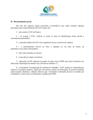 II – Recomendações gerais

       Em face dos aspectos legais envolvidos, recomenda-se que sejam tomadas algumas
precauções para o preenchimento da CAT, dentre elas:

       1 – não assinar a CAT em branco;

       2 – ao assinar a CAT, verificar se todos os itens de identificação foram devida e
corretamente preenchidos;

       3 – o atestado médico da CAT é de competência única e exclusiva do médico;

       4 – o preenchimento deverá ser feito a máquina ou em letra de forma, de
preferência com caneta esferográfica;

       5 – não conter emendas ou rasuras;

       6 – evitar deixar campos em branco;

       7 – apresentar a CAT, impressa em papel, em duas vias ao INSS, que reterá a primeira via,
observada a destinação das demais vias, prevista no subitem 1.2;

       8 – o formulário “Comunicação de Acidente do Trabalho – CAT” poderá ser substituído por
impresso da própria empresa, desde que esta possua sistema de informação de pessoal mediante
processamento eletrônico, cabendo observar que o formulário substituído deverá ser emitido por
computador e conter todas as informações exigidas pelo INSS.




                                                                                                   4
 