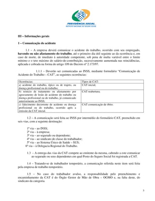 III – Informações gerais

1 – Comunicação do acidente

      1.1 – A empresa deverá comunicar o acidente do trabalho, ocorrido com seu empregado,
havendo ou não afastamento do trabalho, até o primeiro dia útil seguinte ao da ocorrência e, em
caso de morte, de imediato à autoridade competente, sob pena de multa variável entre o limite
mínimo e o teto máximo do salário-de-contribuição, sucessivamente aumentada nas reincidências,
aplicada e cobrada na forma do artigo 109 do Decreto nº 2.173/97.

              1.1.1 – Deverão ser comunicadas ao INSS, mediante formulário “Comunicação de
Acidente do Trabalho – CAT”, as seguintes ocorrências:

Ocorrências:                                        Tipos de CAT:
a) acidente do trabalho, típico ou de trajeto, ou   CAT inicial;
doença profissional ou do trabalho;
b) reinicio de tratamento ou afastamento por        CAT reabertura;
agravamento de lesão de acidente do trabalho ou
doença profissional ou do trabalho, já comunicado
anteriormente ao INSS;
c) falecimento decorrente de acidente ou doença     CAT comunicação de óbito.
profissional ou do trabalho, ocorrido após a
emissão da CAT inicial.

        1.2 – A comunicação será feita ao INSS por intermédio do formulário CAT, preenchido em
seis vias, com a seguinte destinação:

      1ª via – ao INSS;
      2ª via – à empresa;
      3ª via – ao segurado ou dependente;
      4ª via – ao sindicato de classe do trabalhador;
      5ª via – ao Sistema Único de Saúde – SUS;
     6ª via – à Delegacia Regional do Trabalho.

       1.3 – A entrega das vias da CAT compete ao emitente da mesma, cabendo a este comunicar
           ao segurado ou seus dependentes em qual Posto do Seguro Social foi registrada a CAT.

       1.4 – Tratando-se de trabalhador temporário, a comunicação referida neste item será feita
pela empresa de trabalho temporário.

       1.5 – No caso do trabalhador avulso, a responsabilidade pelo preenchimento e
encaminhamento da CAT é do Órgão Gestor de Mão de Obra – OGMO e, na falta deste, do
sindicato da categoria.


                                                                                                   5
 