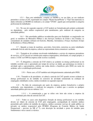1.5.1 – Para este trabalhador, compete ao OGMO e, na sua falta, ao seu sindicato
preencher e assinar a CAT, registrando nos campos “Razão Social/Nome” e “Tipo”(de matrícula) os
dados referentes ao OGMO ou sindicato e, no campo “CNAE”, aquele que corresponder à categoria
profissional do trabalhador.

       1.6 – No caso de segurado especial, a CAT poderá ser formalizada pelo próprio acidentado
ou dependente, pelo médico responsável pelo atendimento, pelo sindicato da categoria ou
autoridade pública.

           1.6.1 – São autoridades públicas reconhecidas para esta finalidade: os magistrados em
geral, os membros do Ministério Público e dos Serviços Jurídicos da União e dos Estados, os
comandantes de unidades militares do Exército, Marinha, Aeronáutica e Forças Auxiliares (Corpo
de Bombeiros e Polícia Militar).

       1.7 – Quando se tratar de marítimo, aeroviário, ferroviário, motorista ou outro trabalhador
acidentado fora da sede da empresa, caberá ao representante desta comunicar o acidente.

       1.8 – Tratando-se de acidente envolvendo trabalhadores a serviço de empresas prestadoras
de serviços, a CAT deverá ser emitida pela empresa empregadora, informando, no campo próprio, o
nome e o CGC ou CNPJ da empresa onde ocorreu o acidente.

       1.9 – É obrigatória a emissão da CAT relativa ao acidente ou doença profissional ou do
trabalho ocorrido com o aposentado por tempo de serviço ou idade, que permaneça ou retorne à
atividade após a aposentadoria, embora não tenha direito a benefícios pelo INSS em razão do
acidente, salvo a reabilitação profissional.

              1.9.1 – Neste caso, a CAT também será obrigatoriamente cadastrada pelo INSS.

      1.10 – Tratando-se de presidiário, só caberá a emissão de CAT quando ocorrer acidente ou
doença profissional ou do trabalho no exercício de atividade remunerada na condição de
empregado, trabalhador avulso, médico-residente ou segurado especial.

       1.11 – Na falta de comunicação por parte da empresa, podem formalizá-la o próprio
acidentado, seus dependentes, o sindicato da categoria, o médico que o assistiu ou qualquer
autoridade pública prevista no subitem 1.6.1.

              1.11.1 – A comunicação a que se refere este item não exime a empresa da
responsabilidade pela falta de emissão da CAT.

       1.12 – Todos os casos com diagnóstico firmado de doença profissional ou do trabalho
devem ser objeto de emissão de CAT pelo empregador, acompanhada de relatório médico
preenchido pelo médico do trabalho da empresa, médico assistente (serviço de saúde público ou
privado) ou médico responsável pelo PCMSO (Programa de Controle Médico de Saúde
Ocupacional – previsto na NR nº 7), com descrição da atividade e posto de trabalho para
fundamentar o nexo causal e o técnico.

                                                                                                     6
 
