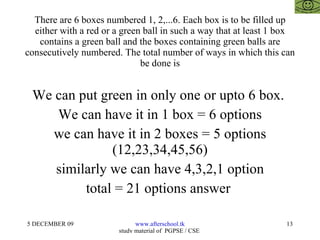 There are 6 boxes numbered 1, 2,...6. Each box is to be filled up either with a red or a green ball in such a way that at least 1 box contains a green ball and the boxes containing green balls are consecutively numbered. The total number of ways in which this can be done is We can put green in only one or upto 6 box.  We can have it in 1 box = 6 options we can have it in 2 boxes = 5 options (12,23,34,45,56) similarly we can have 4,3,2,1 option total = 21 options answer  
