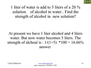1 liter of water is add to 5 liters of a 20 % solution  of alcohol in water . Find the strength of alcohol in  new solution? At present we have 1 liter alcohol and 4 liters water. But now water becomes 5 liters. The strength of alchoal is : 1/(1+5)  *100 = 16.66% answer  