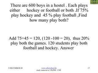 There are 600 boys in a hostel . Each plays either  hockey or football or both .If 75% play hockey and  45 % play football ,Find how many play both? Add 75+45 = 120, (120 -100 = 20),  thus 20% play both the games. 120 students play both football and hockey. Answer  