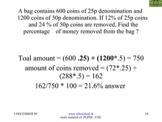 A bag contains 600 coins of 25p denomination and    1200 coins of 50p denomination. If 12% of 25p coins    and 24 % of 50p coins are removed, Find the percentage  of money removed from the bag ? Toal amount = (600  .25) + (1200* .5) = 750 amount of coins removed = (72*.25) + (288*.5) = 162 162/750 * 100 = 21.6% answer  