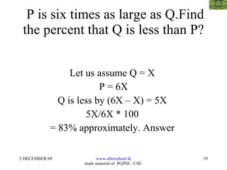 P is six times as large as Q.Find the percent that Q is less than P? Let us assume Q = X  P = 6X Q is less by (6X – X) = 5X  5X/6X * 100  = 83% approximately. Answer  
