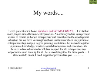 My words.... Here I present a few basic  questions on CAT,MAT,GMAT,  .  I wish that more people should become entrepreneurs. An ordinary Indian entrepreneur wishes to remain an honest entrepreneur and contribute to the development of nation but we have to strengthen those institutions which truly promote entrepreneurship, not just degree granting institutions. Let us work together to promote knowledge, wisdom, social development and education. We believe in free education for all, free support for all, entrepreneurship opportunities and training for all. Let us work together for these goals. ... I alone cant do much, I need support of perosns like you ..........  ...  