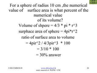 For a sphere of radius 10 cm ,the numerical value of  surface area is what percent of the numerical value    of its volume? Volume of shpere = 4/3 * pi * r^3  surphace area of sphere = 4pi*r^2  ratio of surface area to volume  = 4pir^2 / 4/3pir^3  * 100  = 3/10 * 100  = 30% answer 