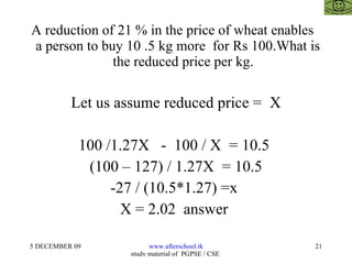A reduction of 21 % in the price of wheat enables  a person to buy 10 .5 kg more  for Rs 100.What is    the reduced price per kg. Let us assume reduced price =  X 100 /1.27X  -  100 / X  = 10.5  (100 – 127) / 1.27X  = 10.5 -27 / (10.5*1.27) =x  X = 2.02  answer  