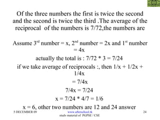 Of the three numbers the first is twice the second and the second is twice the third .The average of the reciprocal  of the numbers is 7/72,the numbers are Assume 3 rd  number = x, 2 nd  number = 2x and 1 st  number = 4x  actually the total is : 7/72 * 3 = 7/24  if we take average of reciprocals :, then 1/x + 1/2x + 1/4x  = 7/4x 7/4x = 7/24  x = 7/24 * 4/7 = 1/6  x = 6, other two numbers are 12 and 24 answer  