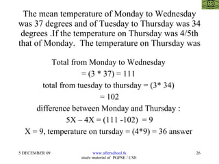 The mean temperature of Monday to Wednesday was 37 degrees and of Tuesday to Thursday was 34 degrees .If the temperature on Thursday was 4/5th that of Monday.  The temperature on Thursday was Total from Monday to Wednesday  = (3 * 37) = 111  total from tuesday to thursday = (3* 34)  = 102 difference between Monday and Thursday :  5X – 4X = (111 -102)  = 9 X = 9, temperature on tursday = (4*9) = 36 answer  