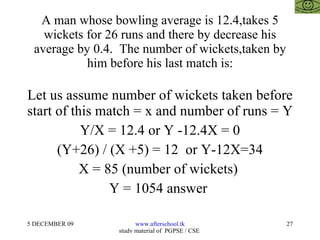 A man whose bowling average is 12.4,takes 5 wickets for 26 runs and there by decrease his average by 0.4.  The number of wickets,taken by him before his last match is: Let us assume number of wickets taken before start of this match = x and number of runs = Y Y/X = 12.4 or Y -12.4X = 0 (Y+26) / (X +5) = 12  or Y-12X=34 X = 85 (number of wickets)  Y = 1054 answer  
