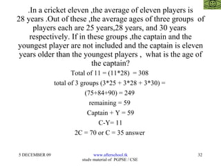 .In a cricket eleven ,the average of eleven players is 28 years .Out of these ,the average ages of three groups  of players each are 25 years,28 years, and 30 years  respectively. If in these groups ,the captain and the youngest player are not included and the captain is eleven years older than the youngest players ,  what is the age of the captain? Total of 11 = (11*28)  = 308  total of 3 groups (3*25 + 3*28 + 3*30) =  (75+84+90) = 249  remaining = 59  Captain + Y = 59 C-Y= 11 2C = 70 or C = 35 answer  