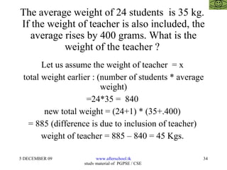 The average weight of 24 students  is 35 kg.  If the weight of teacher is also included, the average rises by 400 grams. What is the weight of the teacher ?  Let us assume the weight of teacher  = x  total weight earlier : (number of students * average weight) =24*35 =  840  new total weight = (24+1) * (35+.400)  = 885 (difference is due to inclusion of teacher)  weight of teacher = 885 – 840 = 45 Kgs.  
