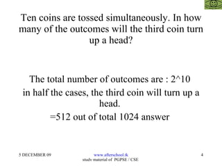Ten coins are tossed simultaneously. In how many of the outcomes will the third coin turn up a head? The total number of outcomes are : 2^10  in half the cases, the third coin will turn up a head.  =512 out of total 1024 answer  