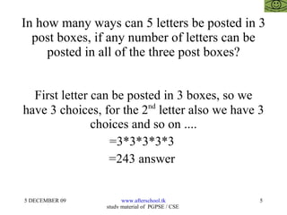 In how many ways can 5 letters be posted in 3 post boxes, if any number of letters can be posted in all of the three post boxes? First letter can be posted in 3 boxes, so we have 3 choices, for the 2 nd  letter also we have 3 choices and so on .... =3*3*3*3*3  =243 answer  