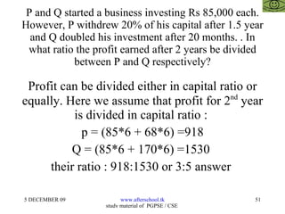 P and Q started a business investing Rs 85,000 each. However, P withdrew 20% of his capital after 1.5 year and Q doubled his investment after 20 months. . In what ratio the profit earned after 2 years be divided between P and Q respectively? Profit can be divided either in capital ratio or equally. Here we assume that profit for 2 nd  year is divided in capital ratio :  p = (85*6 + 68*6) =918 Q = (85*6 + 170*6) =1530  their ratio : 918:1530 or 3:5 answer  
