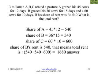 3 milkman A,B,C rented a pasture A grazed his 45 cows for 12 days  B grazed his 36 cows for 15 days and c 60 cows for 10 days. If b's share of rent was Rs 540 What is the total rent? Share of A = 45*12 = 540  share of B = 36*15 = 540  share of C = 60 * 10 = 600 share of B's rent is 540, that means total rent is : (540+540+600) =  1680 answer  