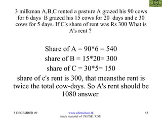 3 milkman A,B,C rented a pasture A grazed his 90 cows for 6 days  B grazed his 15 cows for 20  days and c 30 cows for 5 days. If C's share of rent was Rs 300 What is A's rent ?  Share of A = 90*6 = 540 share of B = 15*20= 300 share of C = 30*5= 150 share of c's rent is 300, that meansthe rent is twice the total cow-days. So A's rent should be 1080 answer  