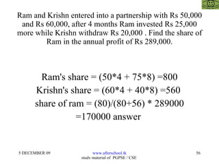 Ram and Krishn entered into a partnership with Rs 50,000 and Rs 60,000, after 4 months Ram invested Rs 25,000 more while Krishn withdraw Rs 20,000 . Find the share of Ram in the annual profit of Rs 289,000. Ram's share = (50*4 + 75*8) =800 Krishn's share = (60*4 + 40*8) =560  share of ram = (80)/(80+56) * 289000 =170000 answer  