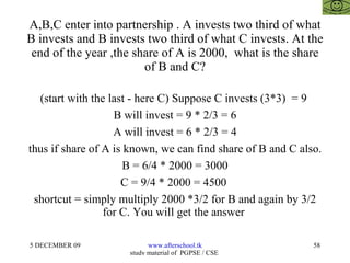 A,B,C enter into partnership . A invests two third of what B invests and B invests two third of what C invests. At the end of the year ,the share of A is 2000,  what is the share of B and C? (start with the last - here C) Suppose C invests (3*3)  = 9  B will invest = 9 * 2/3 = 6 A will invest = 6 * 2/3 = 4 thus if share of A is known, we can find share of B and C also. B = 6/4 * 2000 = 3000 C = 9/4 * 2000 = 4500  shortcut = simply multiply 2000 *3/2 for B and again by 3/2 for C. You will get the answer  