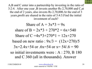 A,B and C enter into a partnership by investing in the ratio of 3:2:4.  After one year ,B invests another Rs 2,70,000 and C,at the end of 2 years, also invests Rs 2,70,000.At the end of 3 years,profit are shared in the ratio of 3:4:5.Find the initial investment of each? Share of A = 3x*3 = 9x  share of B = 2x*3 + 270*2 = 6x+540  Share of C =4x*3+270*1 = 12x+270  based on new ratio : 9x/3 =  (12x+270)/5  3x=2.4x+54 or .6x=54 or x= 54/.6 = 90 so initial investments were : A : 270, B 180 and C 360 (all in thousands). Answer  