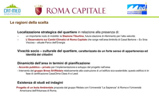 Le ragioni della scelta

    Localizzazione strategica del quartiere in relazione alla presenza di:
    –       un importante nodo di mobilità: la Stazione Tiburtina, futura stazione di riferimento per l’alta velocità;
    –       L’Osservatorio sui Cambi Climatici di Roma Capitale che sorge nell’area limitrofa di Casal Bertone – Ex Snia
            Viscosa – attuale Parco dell’Energia


    Vivacità socio – culturale del quartiere, caratterizzato da un forte senso di appartenenza ed
            identità dei cittadini


    Dinamicità dell’area in termini di pianificazione:
    - Accordo pubblico – privato per l’implementazione e sviluppo del progetto nell’area
    - Intervento del gruppo Bross Srl/Rèdais relativamente alla costruzione di un’edificio eco-sostenibile; questo edificio è iin
             fase di certificazione CasaClima Class A e Leed


    Esistenza di studi ed indagini
   Progetto di un Isola Ambientale proposta dal gruppo Rèdais con l’Università “La Sapienza” di Roma e l’Università
      Americana dell'Arkansas di Roma.
 