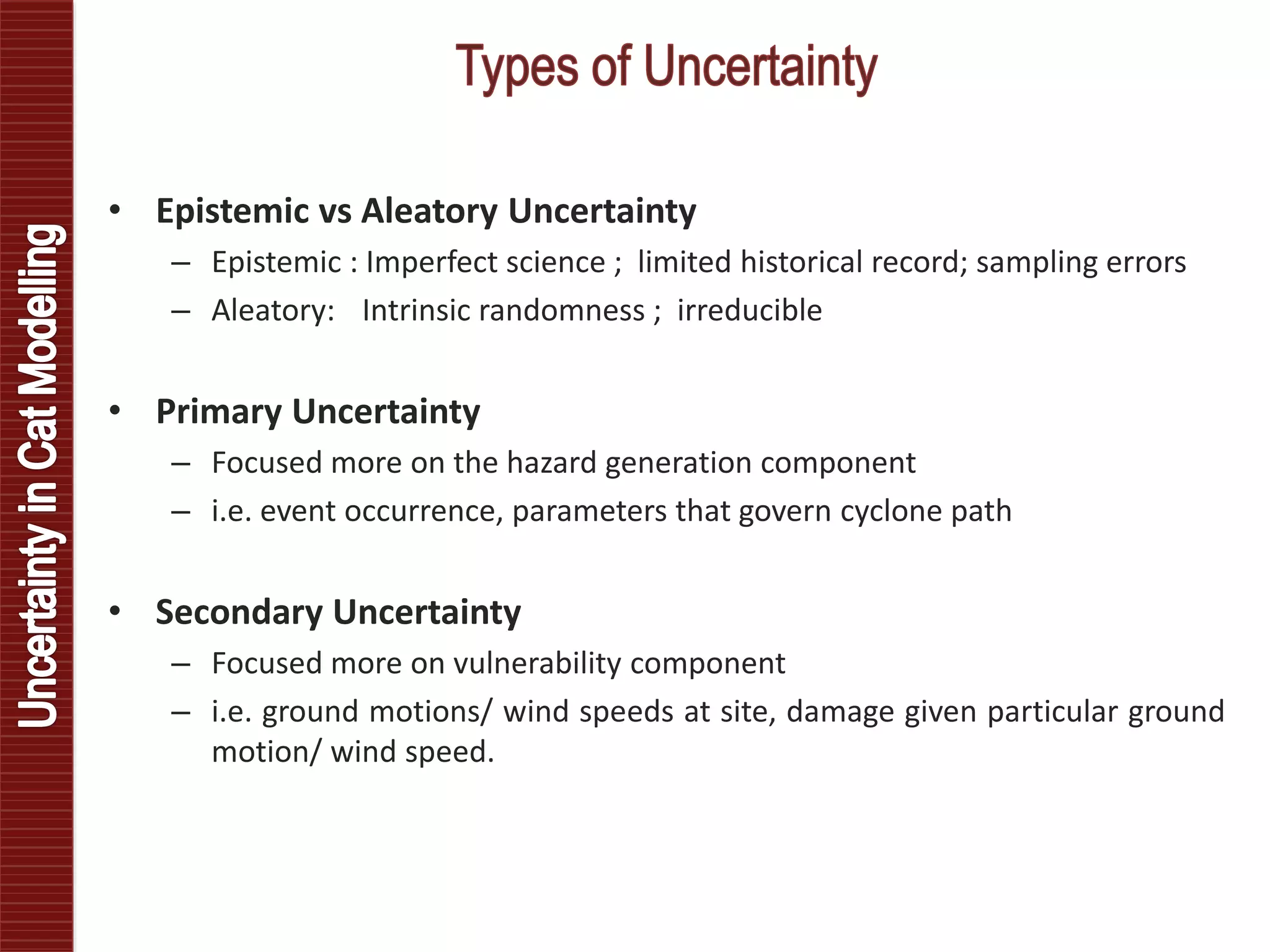 • Epistemic vs Aleatory Uncertainty
– Epistemic : Imperfect science ; limited historical record; sampling errors
– Aleatory: Intrinsic randomness ; irreducible
• Primary Uncertainty
– Focused more on the hazard generation component
– i.e. event occurrence, parameters that govern cyclone path
• Secondary Uncertainty
– Focused more on vulnerability component
– i.e. ground motions/ wind speeds at site, damage given particular ground
motion/ wind speed.
 