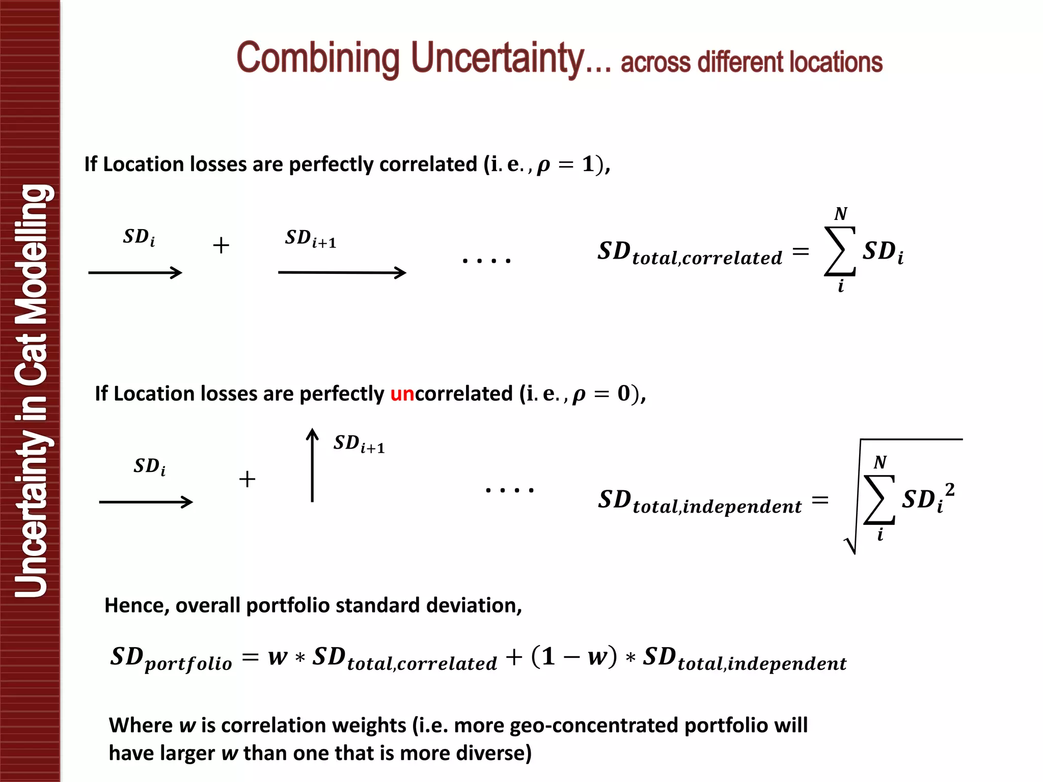 𝑺𝑫𝒊 𝑺𝑫𝒊+𝟏
. . . .
If Location losses are perfectly correlated (𝐢. 𝐞. , 𝝆 = 𝟏),
𝑺𝑫 𝒕𝒐𝒕𝒂𝒍,𝒄𝒐𝒓𝒓𝒆𝒍𝒂𝒕𝒆𝒅 =
𝒊
𝑵
𝑺𝑫𝒊
𝑺𝑫𝒊
𝑺𝑫𝒊+𝟏
. . . .
If Location losses are perfectly uncorrelated (𝐢. 𝐞. , 𝝆 = 𝟎),
𝑺𝑫 𝒕𝒐𝒕𝒂𝒍,𝒊𝒏𝒅𝒆𝒑𝒆𝒏𝒅𝒆𝒏𝒕 =
𝒊
𝑵
𝑺𝑫𝒊
𝟐+
+
𝑺𝑫 𝒑𝒐𝒓𝒕𝒇𝒐𝒍𝒊𝒐 = 𝒘 ∗ 𝑺𝑫 𝒕𝒐𝒕𝒂𝒍,𝒄𝒐𝒓𝒓𝒆𝒍𝒂𝒕𝒆𝒅 + 𝟏 − 𝒘 ∗ 𝑺𝑫 𝒕𝒐𝒕𝒂𝒍,𝒊𝒏𝒅𝒆𝒑𝒆𝒏𝒅𝒆𝒏𝒕
Hence, overall portfolio standard deviation,
Where w is correlation weights (i.e. more geo-concentrated portfolio will
have larger w than one that is more diverse)
 