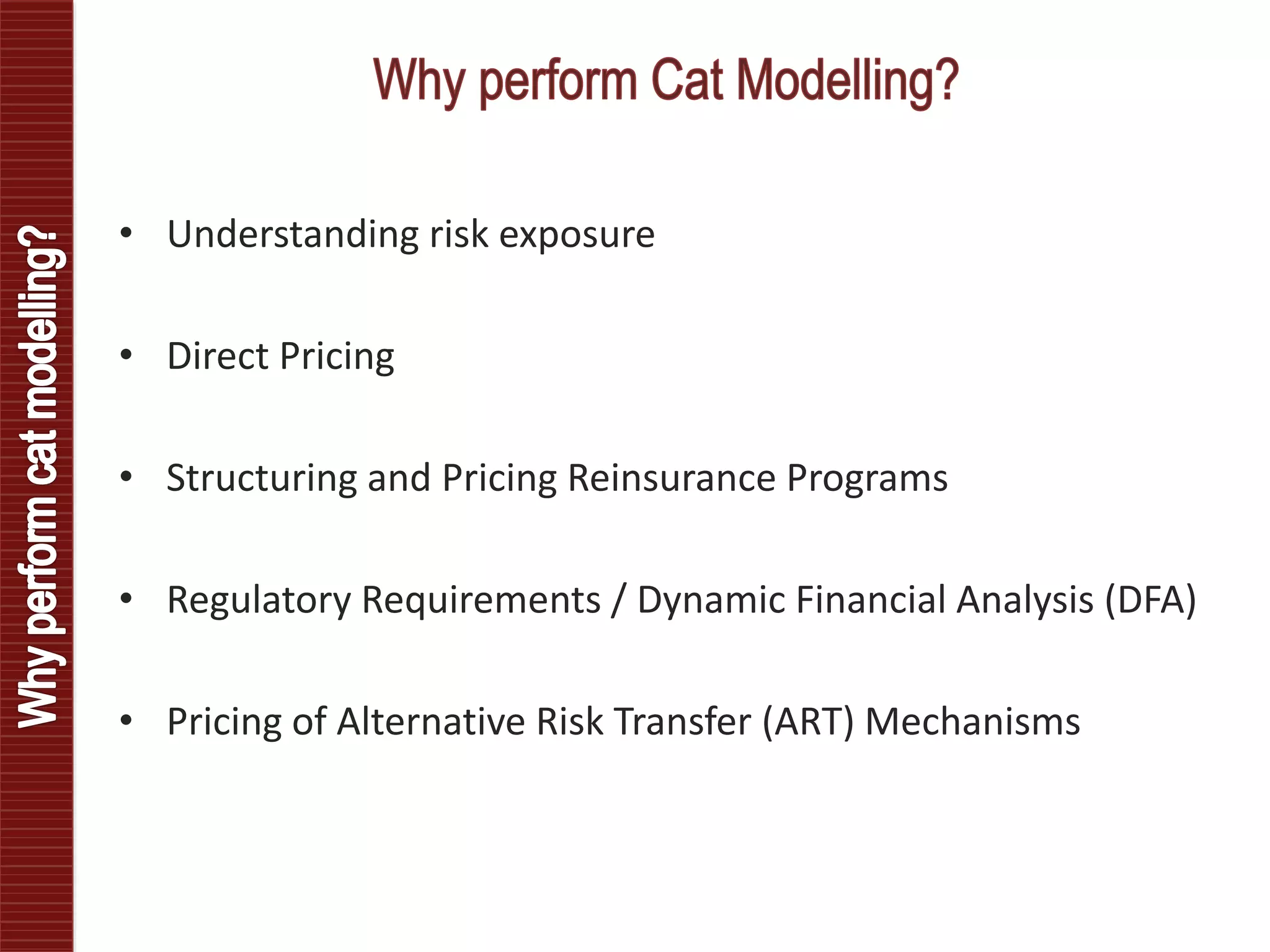 • Understanding risk exposure
• Direct Pricing
• Structuring and Pricing Reinsurance Programs
• Regulatory Requirements / Dynamic Financial Analysis (DFA)
• Pricing of Alternative Risk Transfer (ART) Mechanisms
 