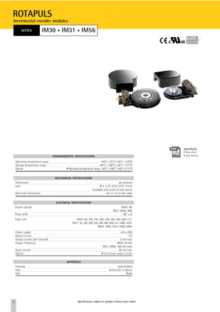 ROTAPULS
Incremental encoder modules

         series               IM30 • IM31 • IM56




                                                                                                               www.lika.biz
                                                                                                               • Data-sheet
                                    ENVIRONMENTAL SPECIFICATIONS                                               • User manual

    Operating temperature range:                                           -40°C +70°C (-40°F +158°F)
    Storage temperature range:                                            -40°C +100°C (-40°F +212°F)
    Option:                                  • Operating temperature range: -40°C +100°C (-40°F +212°F)


                                     MECHANICAL SPECIFICATIONS
    Dimensions:                                                                              see drawing
    Hub:                                                                   Ø 4, 5, 6*, 6.35 (1/4”)*, 8 mm
                                                                    *available with push-on hub option
    Electrical connections:                                                      pin or 15 cm flat cable


                                      ELECTRICAL SPECIFICATIONS
    Output signals:                                                                           IM30: AB
                                                                                       IM31, IM56: AB0
    Phase shift:                                                                                90° ± 8
    Pulse rate:                                      IM30: 96, 100, 192, 200, 256, 360, 400, 500, 512
                                                  IM31: 50, 100, 200, 256, 360, 400, 500, 512, 1000, 1024
                                                                         IM56: 1000, 1024, 2000, 2048
    Power supply:                                                                             +5V ±10%
    Output circuit:                                                                                   TTL
    Output current (per channel):                                                             5 mA max.
    Output frequency:                                                                      IM30: 20 kHz
                                                                              IM31, IM56: 100 kHz max.
    Input current:                                                                           40 mA max.
    Option:                                                                  • Line Driver output circuit

                                             MATERIALS
    Housing:                                                                              polyethylene
    Hub:                                                                           aluminium or plastic
    Disk:                                                                                        Mylar




1                                                     Specifications subject to changes without prior notice
 